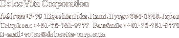 Dolce Vita Corporation Address:3-70 Higashiarioka,Itami,Hyogo 664-0845,Japan Telephone:+81-72-781-9777  Facsimile:+81-72-781-9778